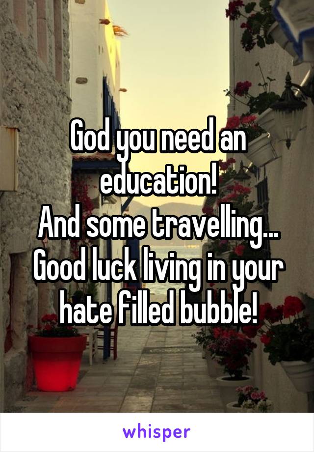 God you need an education!
And some travelling... Good luck living in your hate filled bubble!
