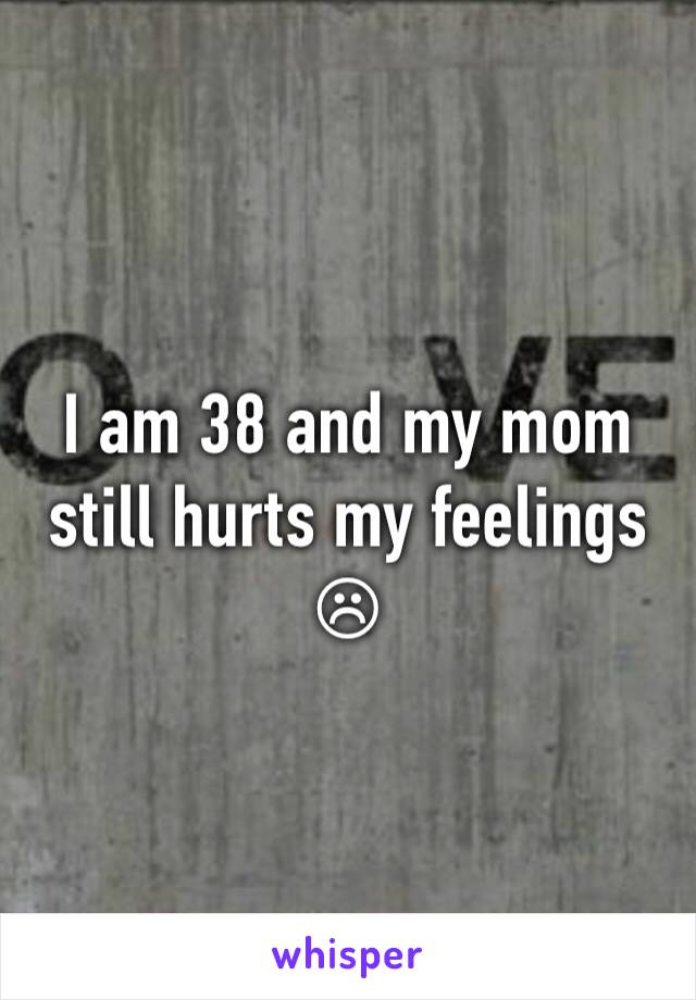 I am 38 and my mom still hurts my feelings☹