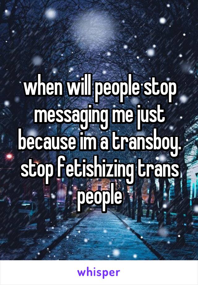 when will people stop messaging me just because im a transboy. stop fetishizing trans people