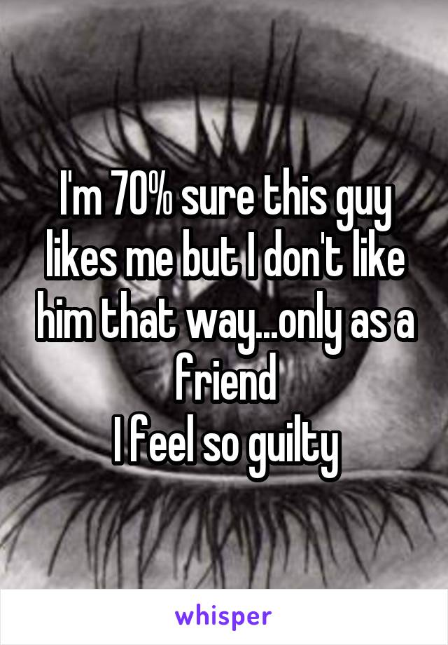I'm 70% sure this guy likes me but I don't like him that way...only as a friend
I feel so guilty