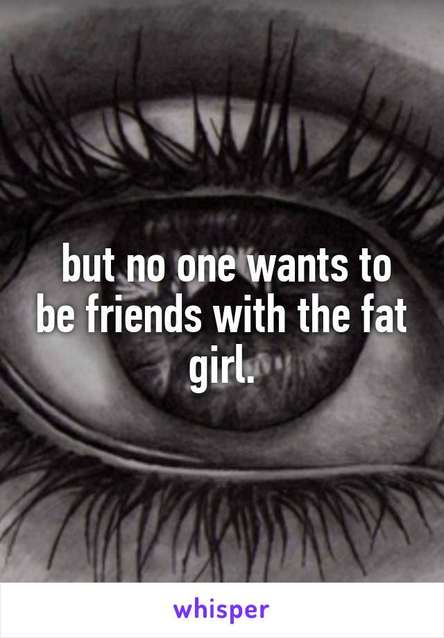  but no one wants to be friends with the fat girl.