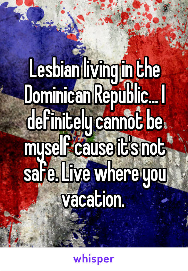 Lesbian living in the Dominican Republic... I definitely cannot be myself cause it's not safe. Live where you vacation. 