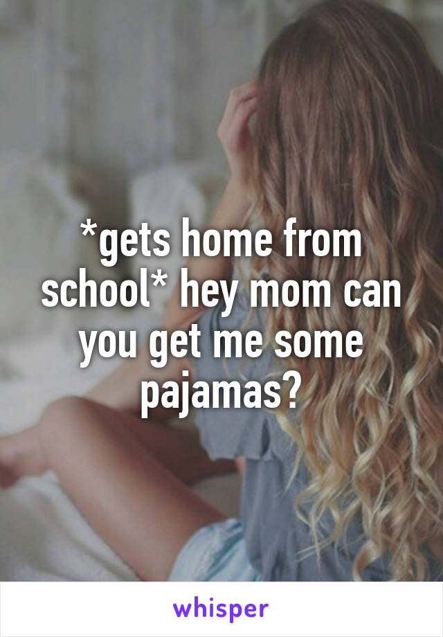 *gets home from school* hey mom can you get me some pajamas?