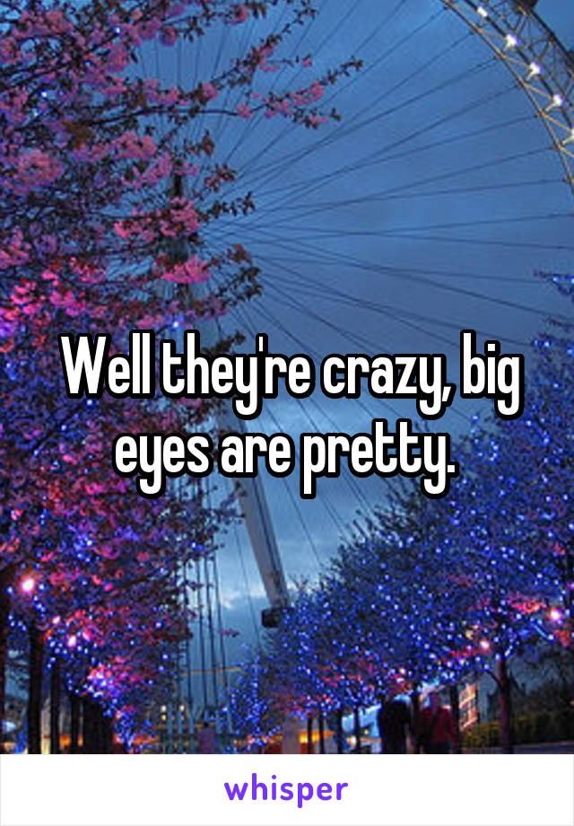Well they're crazy, big eyes are pretty. 