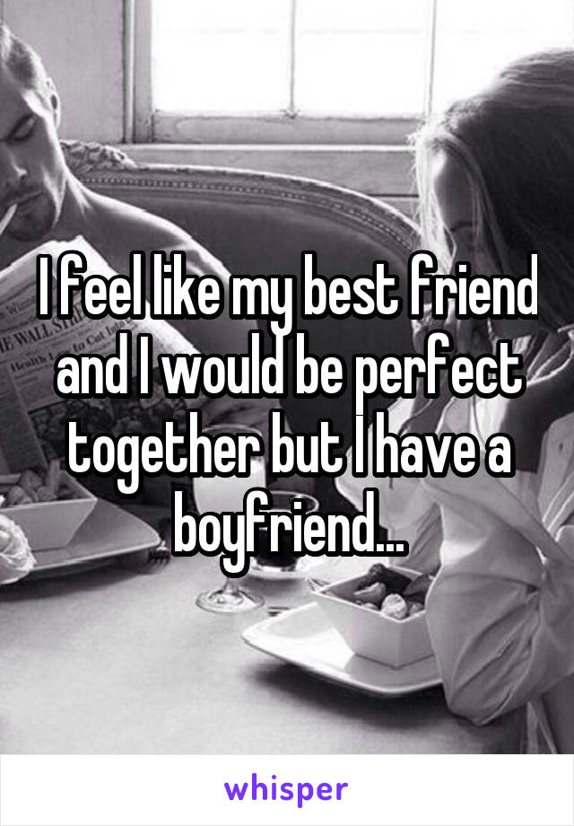 I feel like my best friend and I would be perfect together but I have a boyfriend...