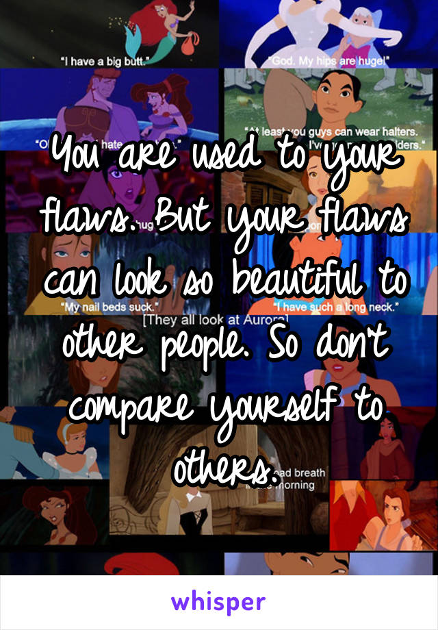 You are used to your flaws. But your flaws can look so beautiful to other people. So don't compare yourself to others.