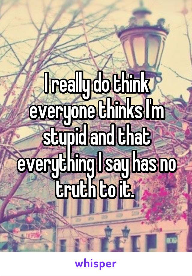 I really do think everyone thinks I'm stupid and that everything I say has no truth to it. 