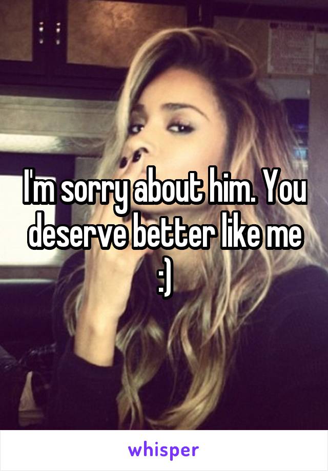 I'm sorry about him. You deserve better like me :)