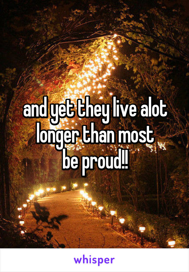 and yet they live alot longer than most
be proud!!
