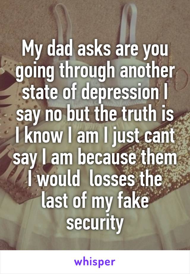 My dad asks are you going through another state of depression I say no but the truth is I know I am I just cant say I am because them I would  losses the last of my fake security