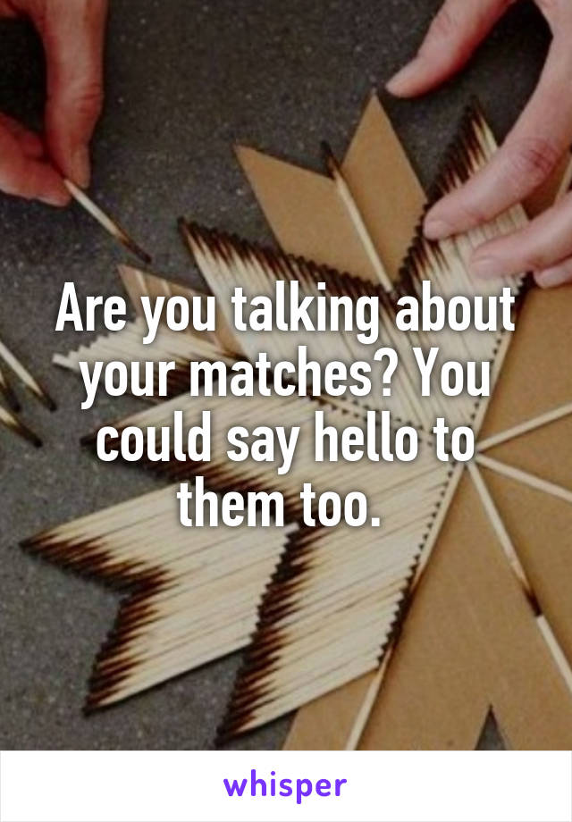 Are you talking about your matches? You could say hello to them too. 
