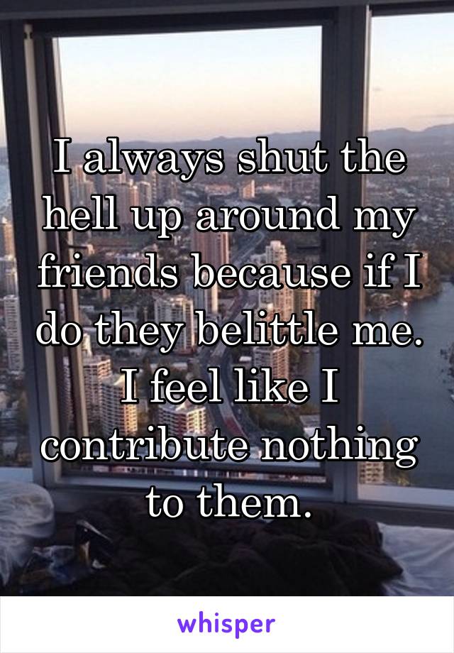 I always shut the hell up around my friends because if I do they belittle me. I feel like I contribute nothing to them.