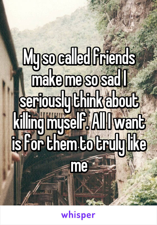 My so called friends make me so sad I seriously think about killing myself. All I want is for them to truly like me
