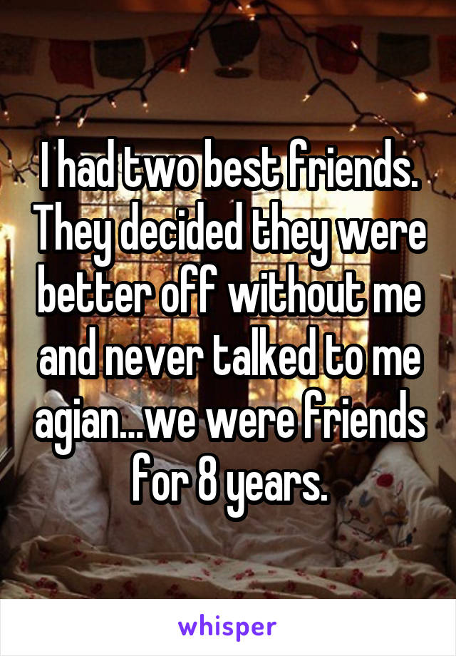 I had two best friends. They decided they were better off without me and never talked to me agian…we were friends for 8 years.