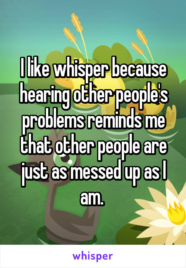 I like whisper because hearing other people's problems reminds me that other people are just as messed up as I am. 