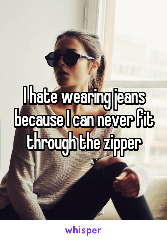 I hate wearing jeans because I can never fit through the zipper
