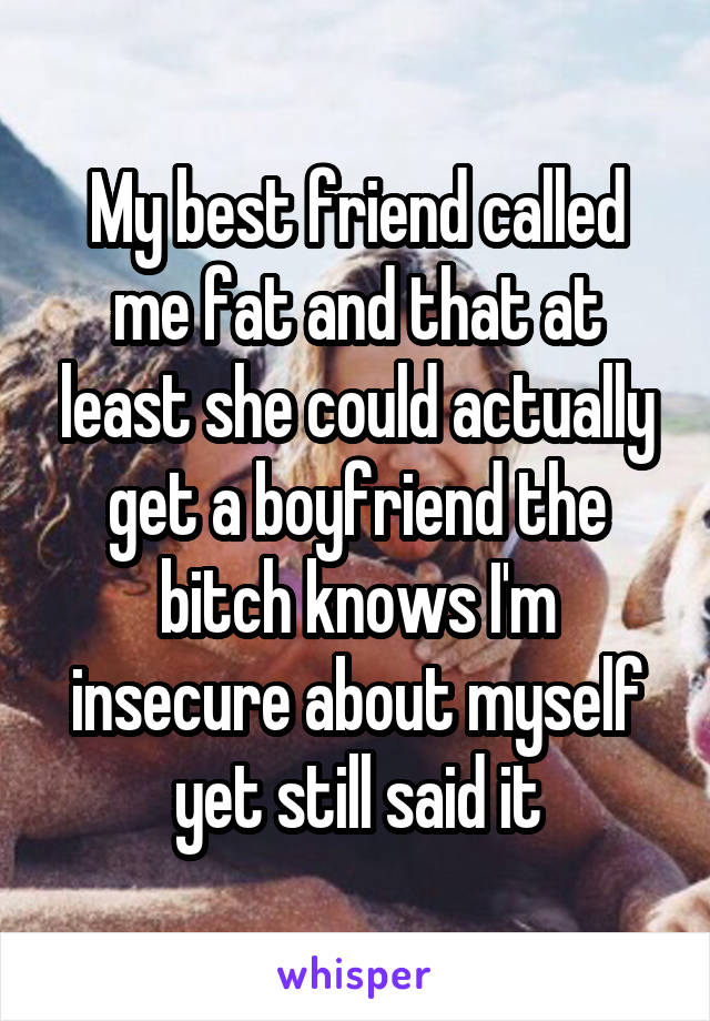 My best friend called me fat and that at least she could actually get a boyfriend the bitch knows I'm insecure about myself yet still said it