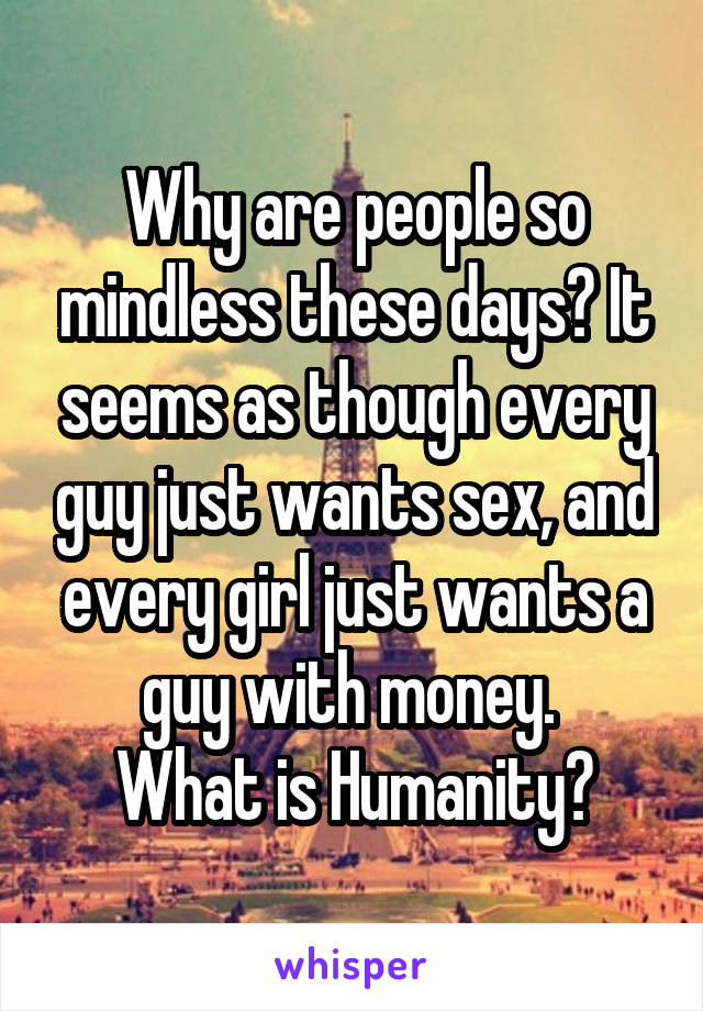 Why are people so mindless these days? It seems as though every guy just wants sex, and every girl just wants a guy with money. 
What is Humanity?