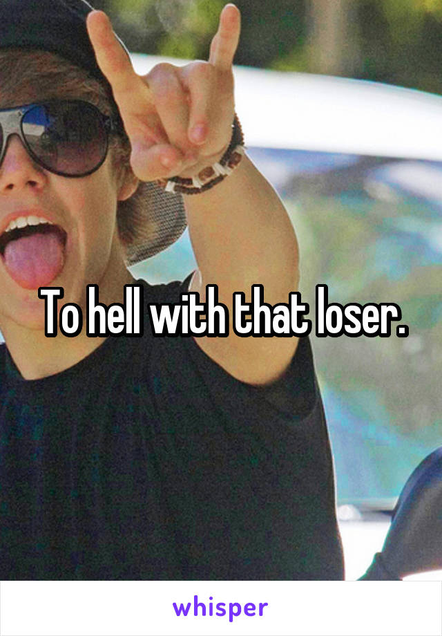 To hell with that loser.
