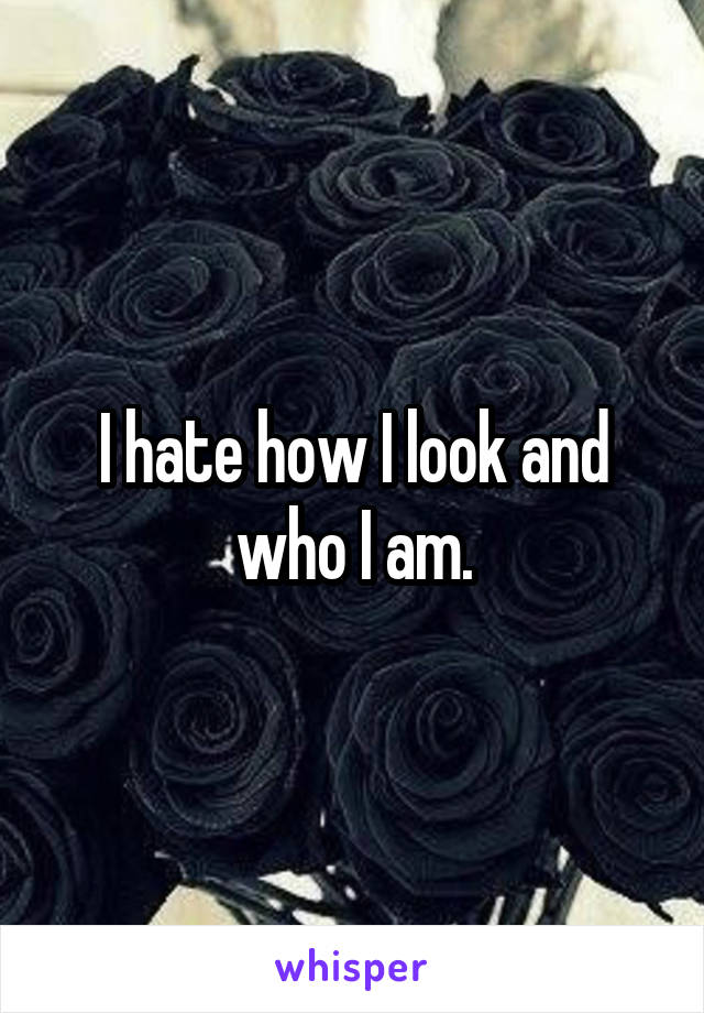 I hate how I look and who I am.