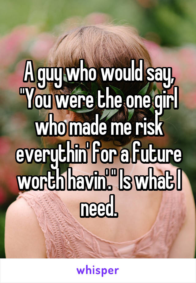 A guy who would say, "You were the one girl who made me risk everythin' for a future worth havin'." Is what I need.