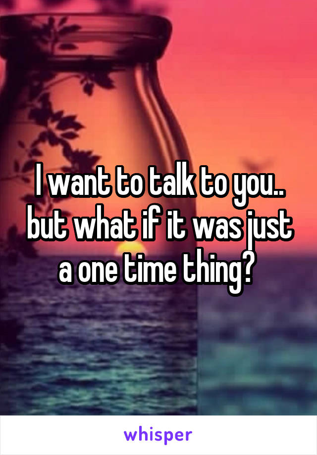 I want to talk to you.. but what if it was just a one time thing? 