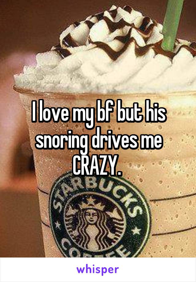 I love my bf but his snoring drives me CRAZY. 