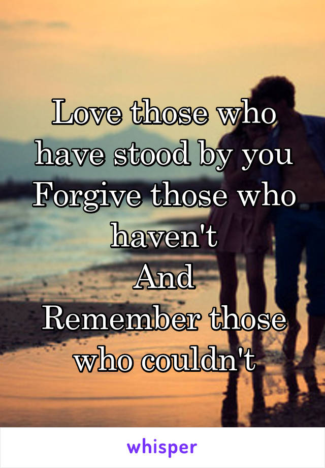 Love those who have stood by you
Forgive those who haven't
And
Remember those who couldn't