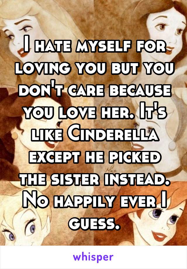 I hate myself for loving you but you don't care because you love her. It's like Cinderella except he picked the sister instead. No happily ever I guess.