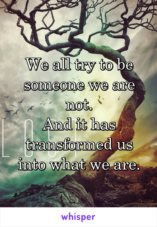 We all try to be someone we are not.
And it has transformed us into what we are.