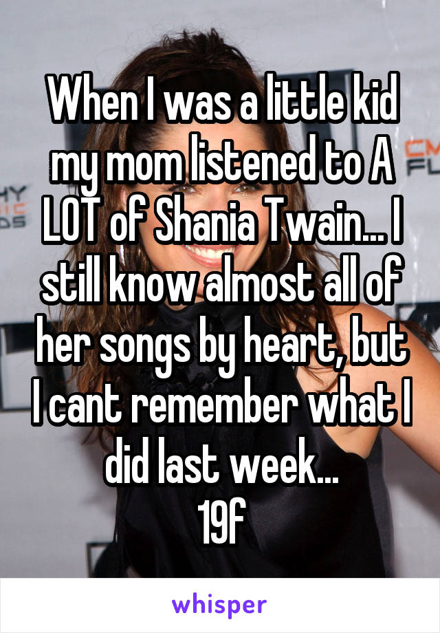 When I was a little kid my mom listened to A LOT of Shania Twain... I still know almost all of her songs by heart, but I cant remember what I did last week...
19f