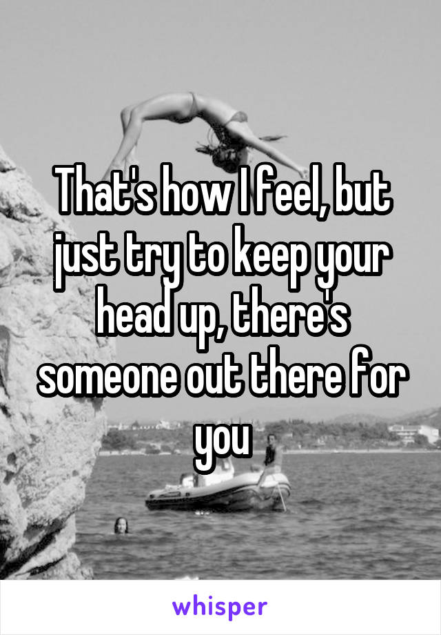 That's how I feel, but just try to keep your head up, there's someone out there for you