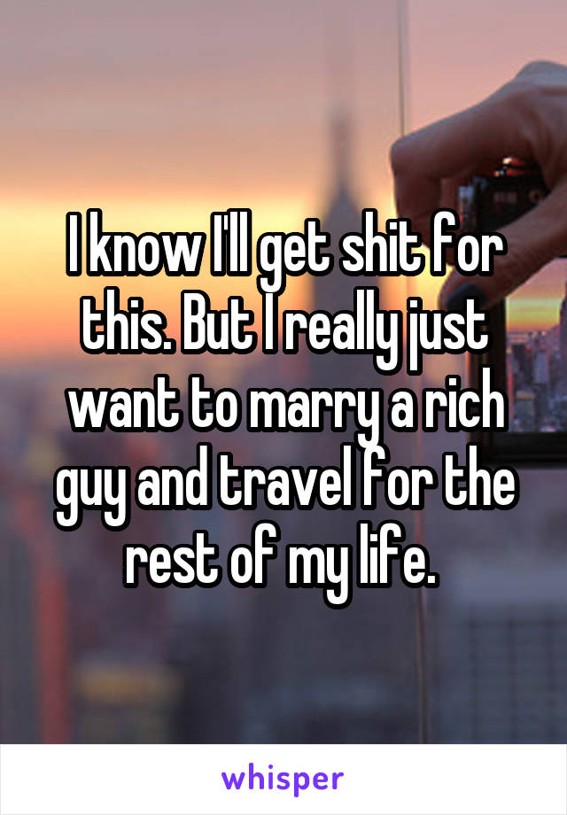 I know I'll get shit for this. But I really just want to marry a rich guy and travel for the rest of my life. 
