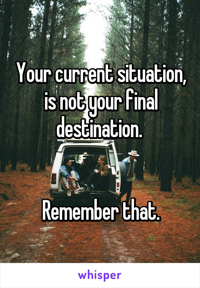Your current situation, is not your final destination. 


Remember that.