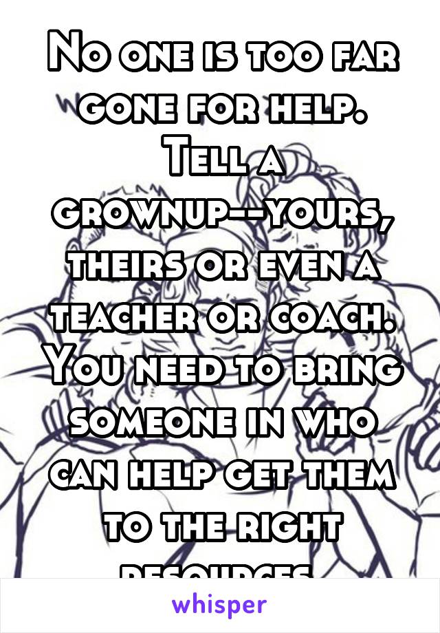 No one is too far gone for help. Tell a grownup--yours, theirs or even a teacher or coach. You need to bring someone in who can help get them to the right resources.