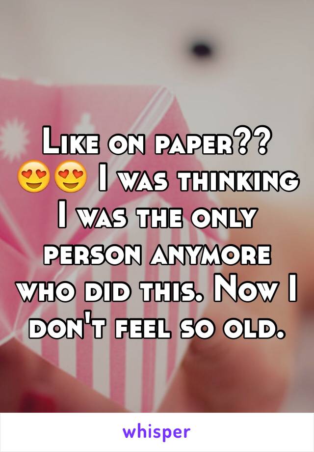 Like on paper?? 
😍😍 I was thinking I was the only person anymore who did this. Now I don't feel so old. 