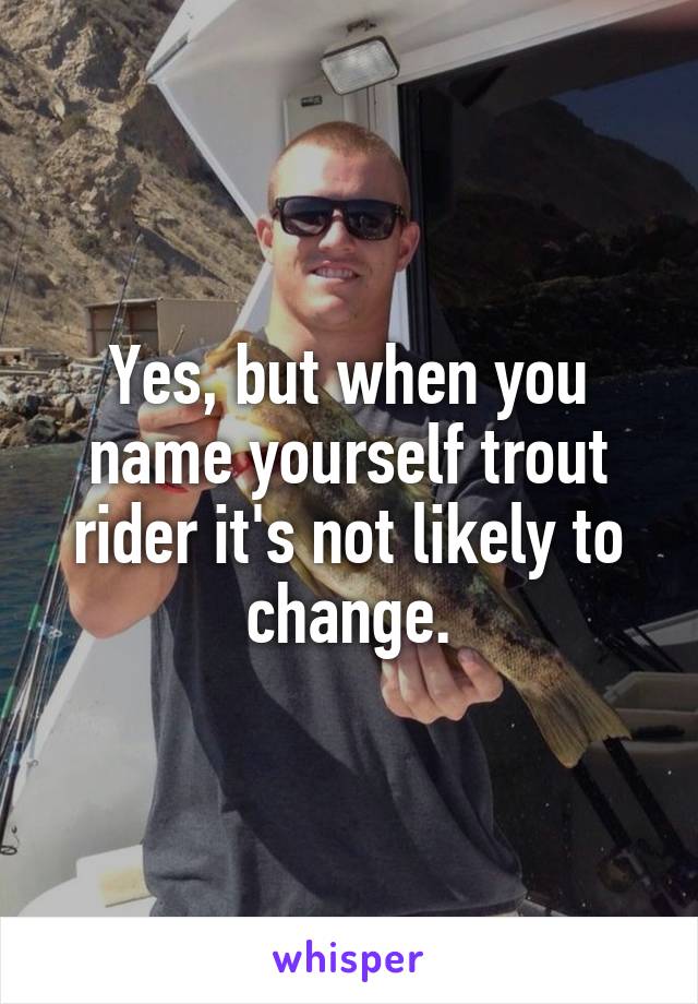 Yes, but when you name yourself trout rider it's not likely to change.