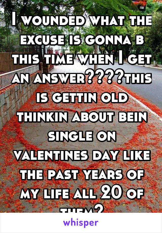 I wounded what the excuse is gonna b this time when I get an answer😒😒😒😒this is gettin old thinkin about bein single on valentines day like the past years of my life all 20 of them👌