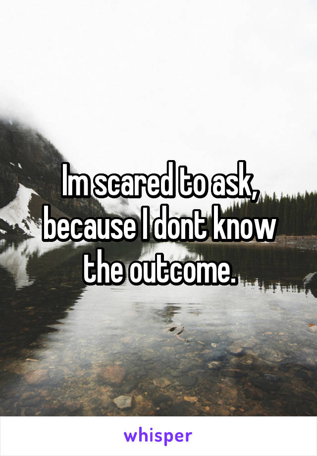 Im scared to ask, because I dont know the outcome.
