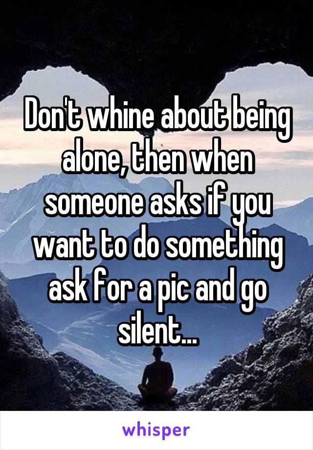 Don't whine about being alone, then when someone asks if you want to do something ask for a pic and go silent...