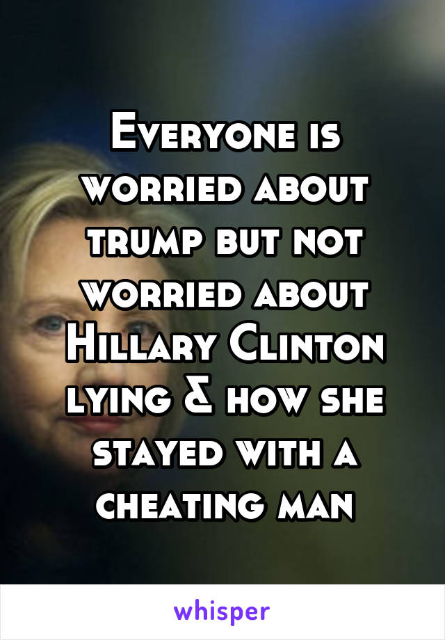 Everyone is worried about trump but not worried about Hillary Clinton lying & how she stayed with a cheating man