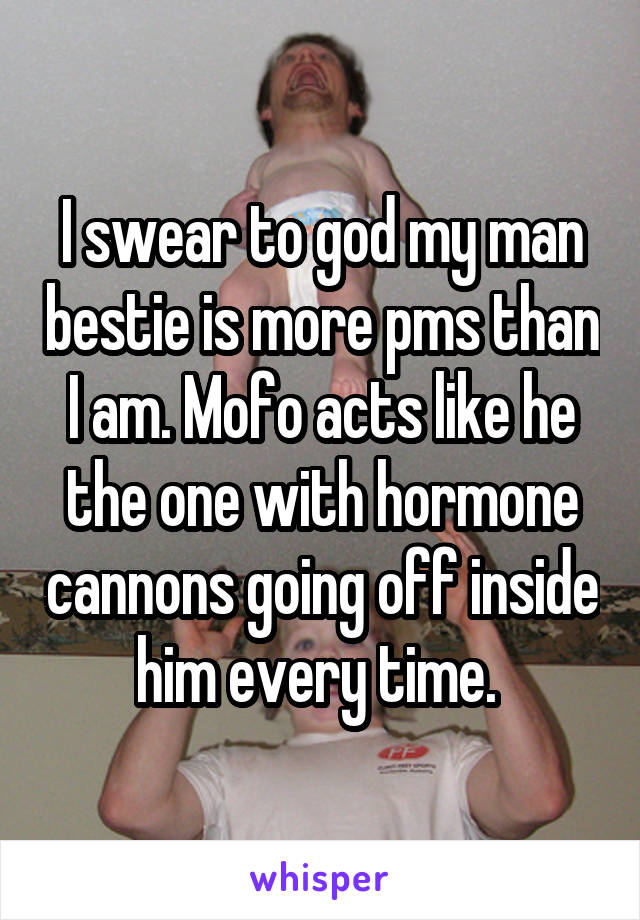 I swear to god my man bestie is more pms than I am. Mofo acts like he the one with hormone cannons going off inside him every time. 
