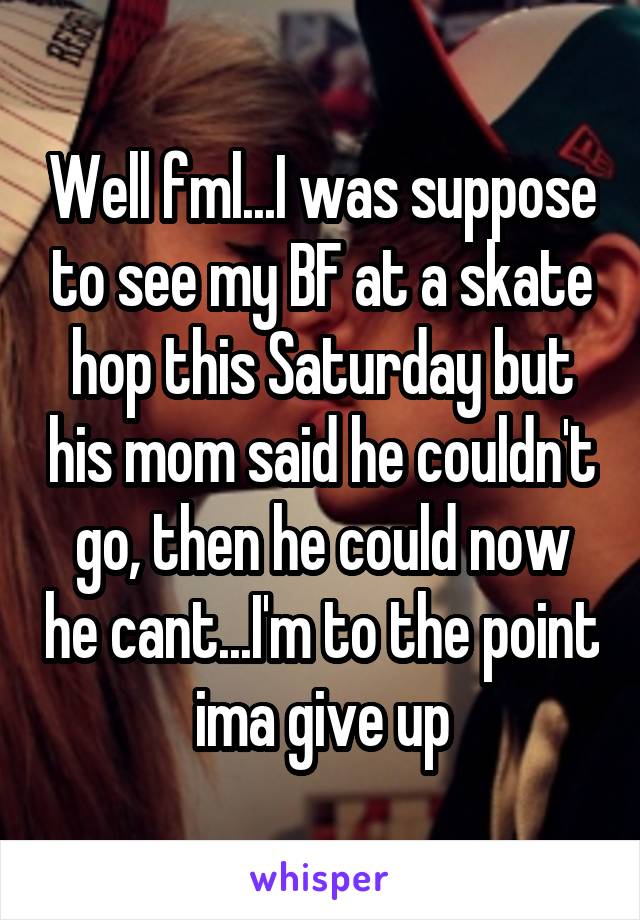 Well fml...I was suppose to see my BF at a skate hop this Saturday but his mom said he couldn't go, then he could now he cant...I'm to the point ima give up