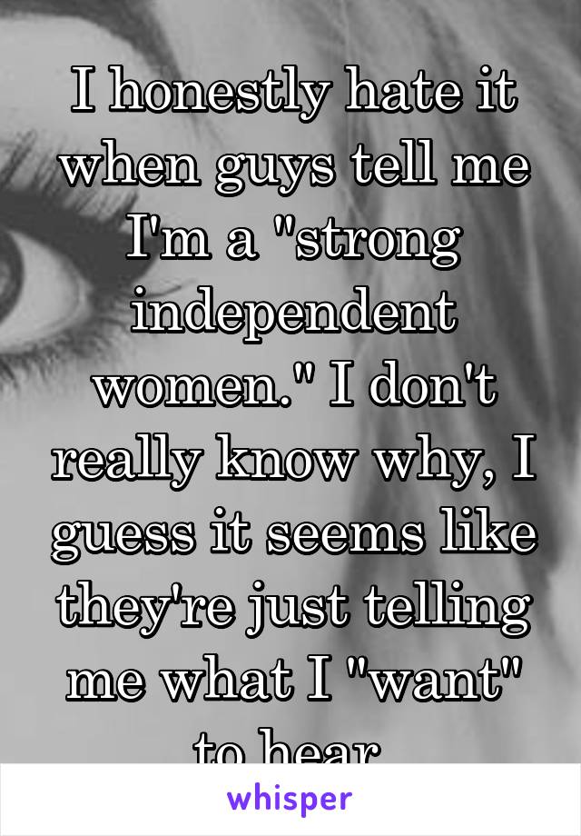 I honestly hate it when guys tell me I'm a "strong independent women." I don't really know why, I guess it seems like they're just telling me what I "want" to hear.