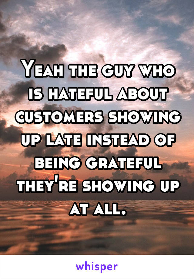Yeah the guy who is hateful about customers showing up late instead of being grateful they're showing up at all.