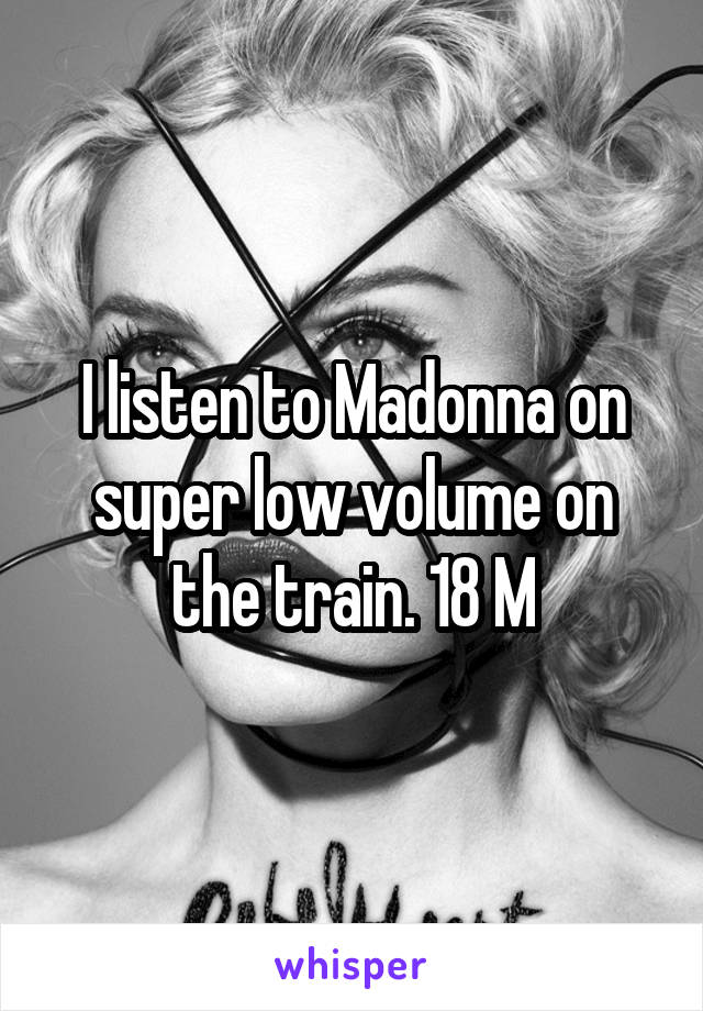 I listen to Madonna on super low volume on the train. 18 M