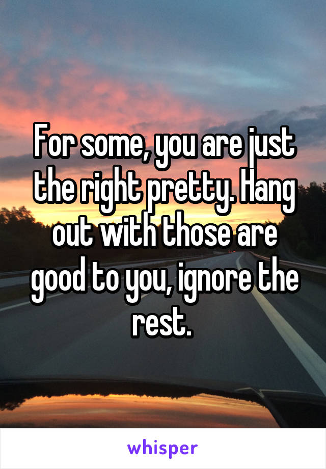 For some, you are just the right pretty. Hang out with those are good to you, ignore the rest. 