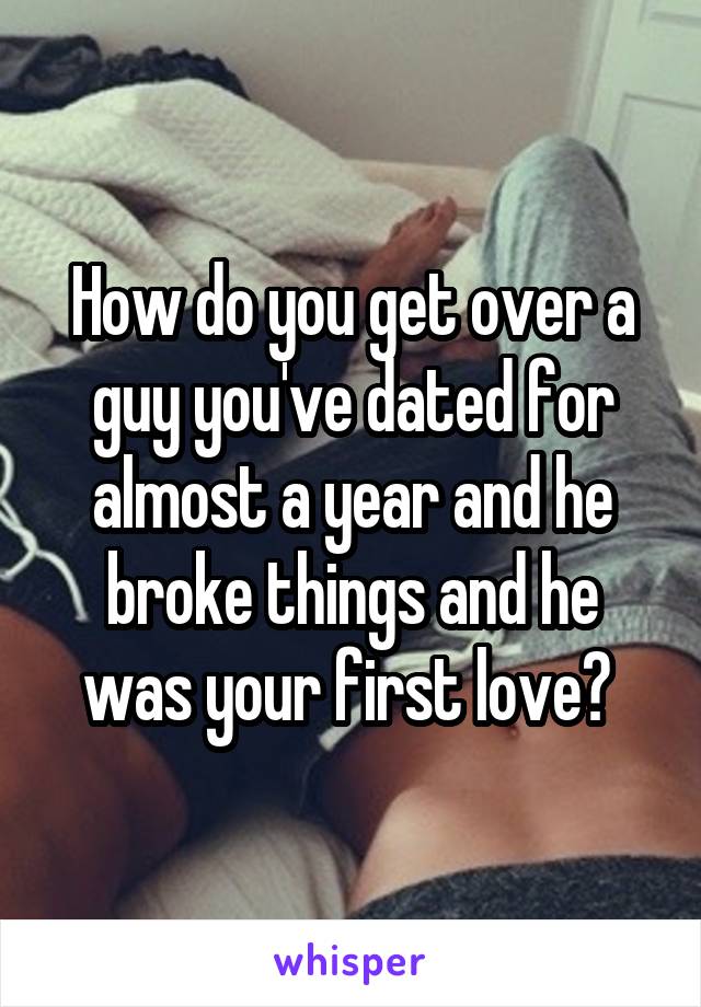 How do you get over a guy you've dated for almost a year and he broke things and he was your first love? 
