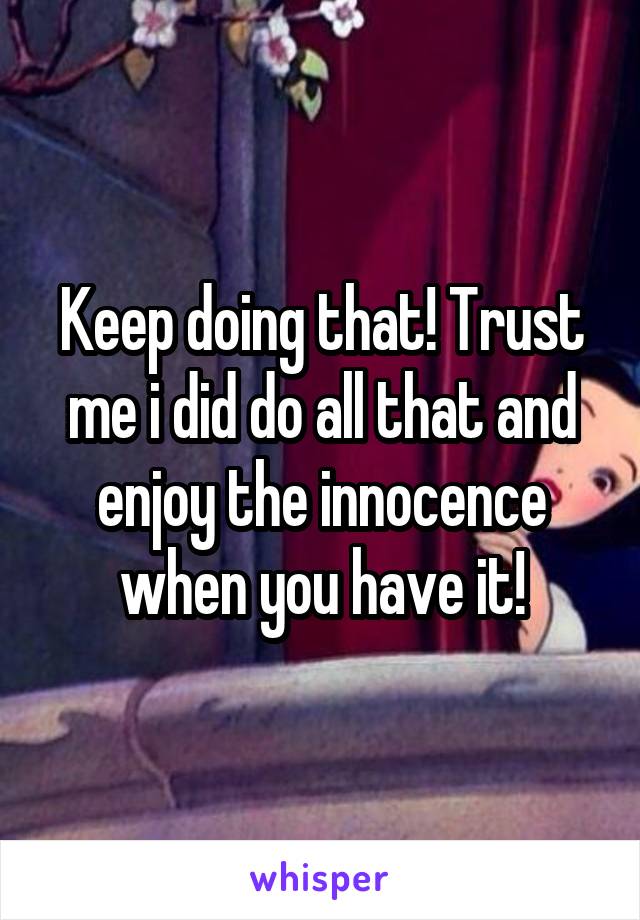 Keep doing that! Trust me i did do all that and enjoy the innocence when you have it!