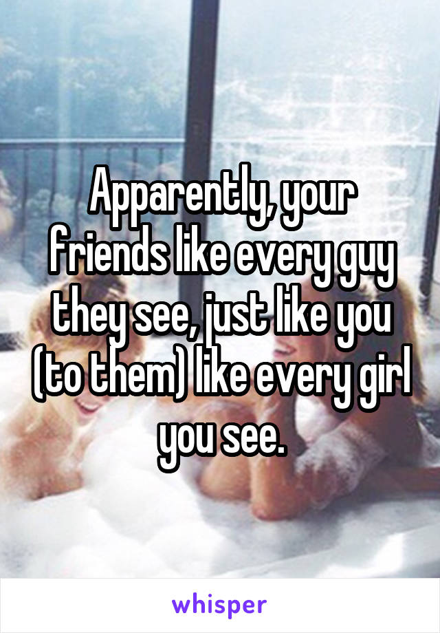 Apparently, your friends like every guy they see, just like you (to them) like every girl you see.